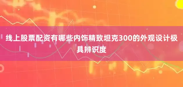 线上股票配资有哪些内饰精致坦克300的外观设计极具辨识度