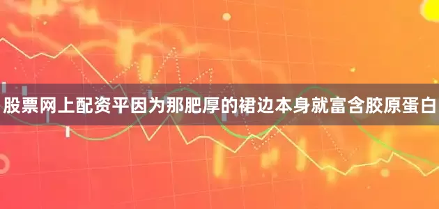 股票网上配资平因为那肥厚的裙边本身就富含胶原蛋白
